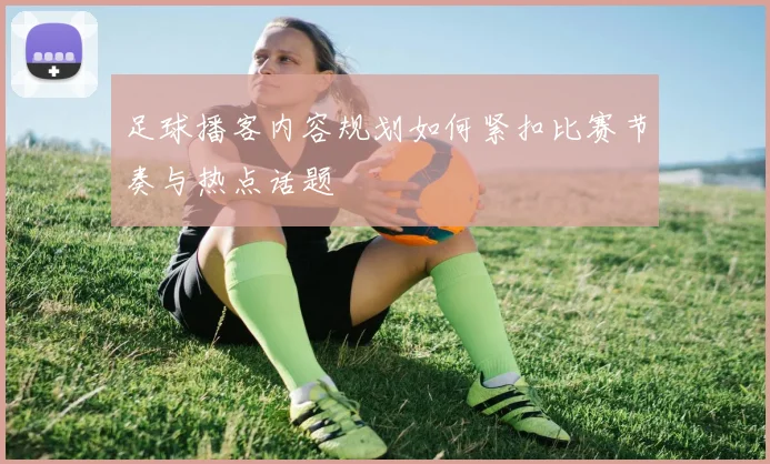 足球播客内容规划如何紧扣比赛节奏与热点话题